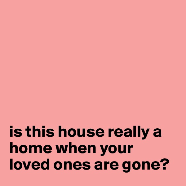 






is this house really a home when your loved ones are gone?