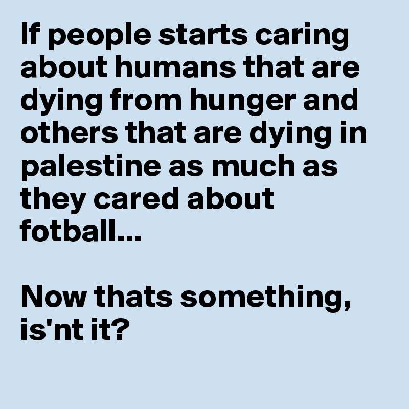If people starts caring about humans that are dying from hunger and others that are dying in palestine as much as they cared about 
fotball...

Now thats something, is'nt it?
