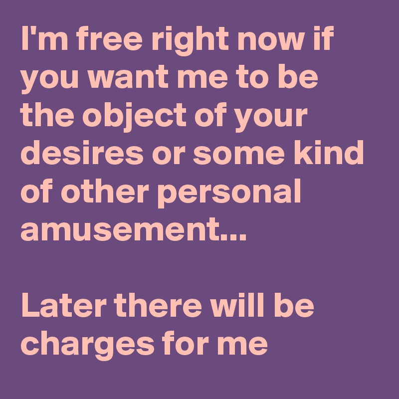 I'm free right now if you want me to be the object of your desires or some kind of other personal amusement...

Later there will be charges for me