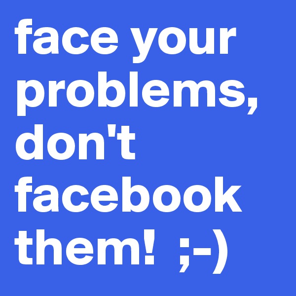 face your problems, don't facebook them!  ;-)