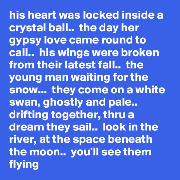 his heart was locked inside a crystal ball..  the day her gypsy love came round to call..  his wings were broken from their latest fall..  the young man waiting for the snow...  they come on a white swan, ghostly and pale..  drifting together, thru a dream they sail..  look in the river, at the space beneath the moon..  you'll see them flying