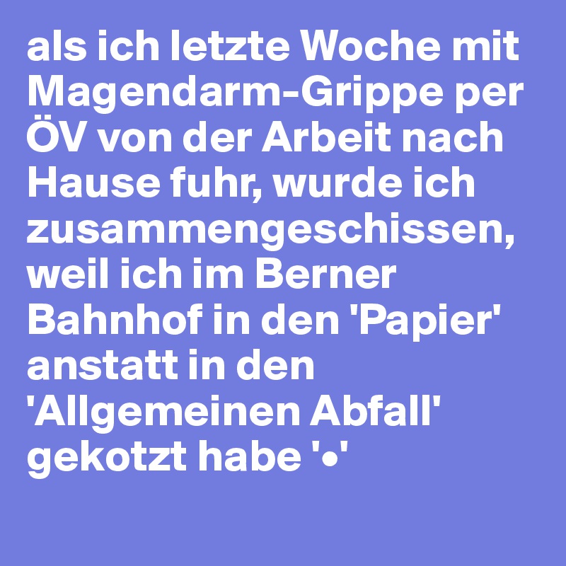 als ich letzte Woche mit Magendarm-Grippe per ÖV von der Arbeit nach Hause fuhr, wurde ich zusammengeschissen, weil ich im Berner Bahnhof in den 'Papier' anstatt in den 'Allgemeinen Abfall' gekotzt habe '•'
