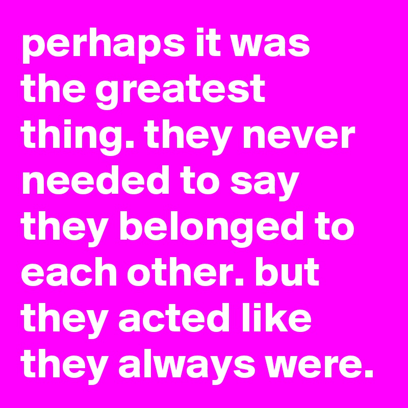 perhaps it was the greatest thing. they never needed to say they belonged to each other. but they acted like they always were.