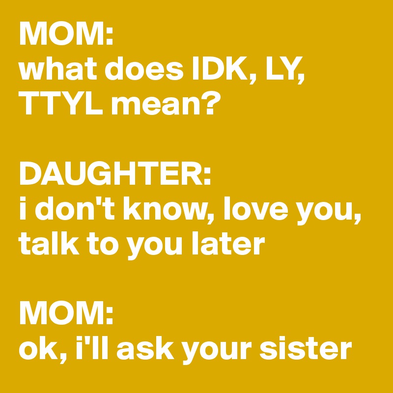 MOM:
what does IDK, LY, TTYL mean? 

DAUGHTER:
i don't know, love you, talk to you later

MOM: 
ok, i'll ask your sister