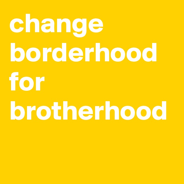 change
borderhood
for
brotherhood