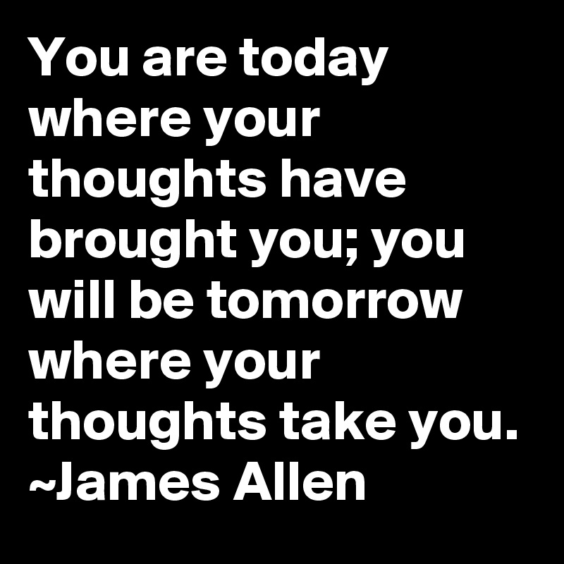 You are today where your thoughts have brought you; you will be tomorrow where your thoughts take you.
~James Allen