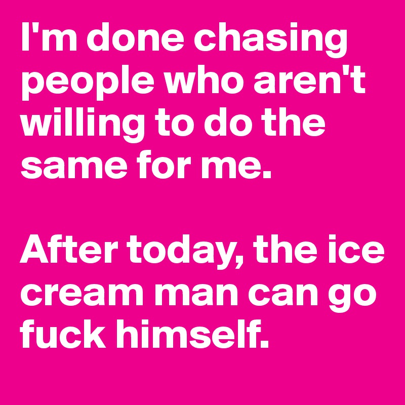 I'm done chasing people who aren't willing to do the same for me.

After today, the ice cream man can go fuck himself. 