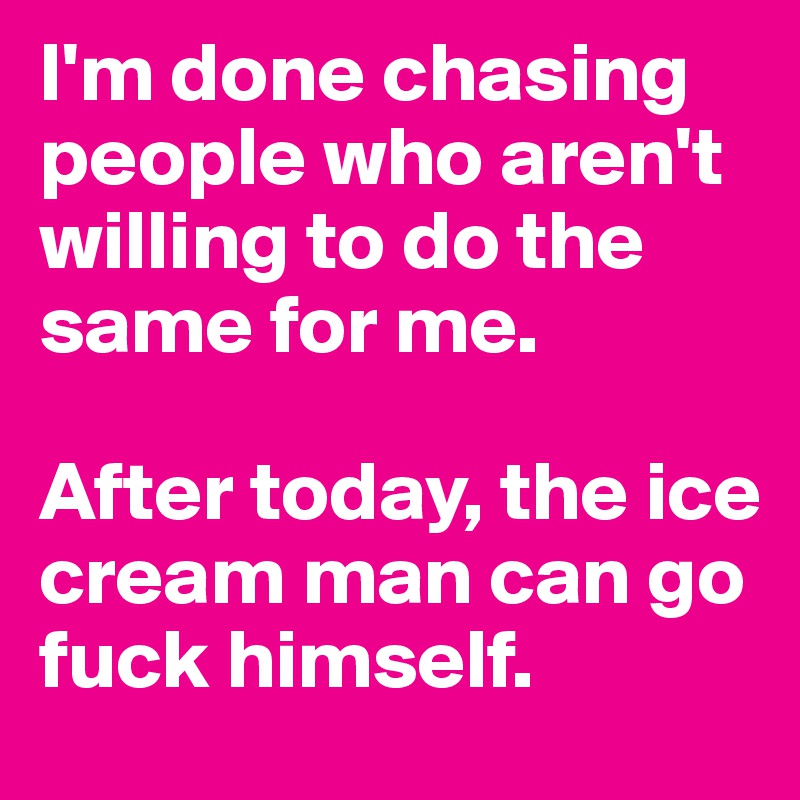 I'm done chasing people who aren't willing to do the same for me.

After today, the ice cream man can go fuck himself. 