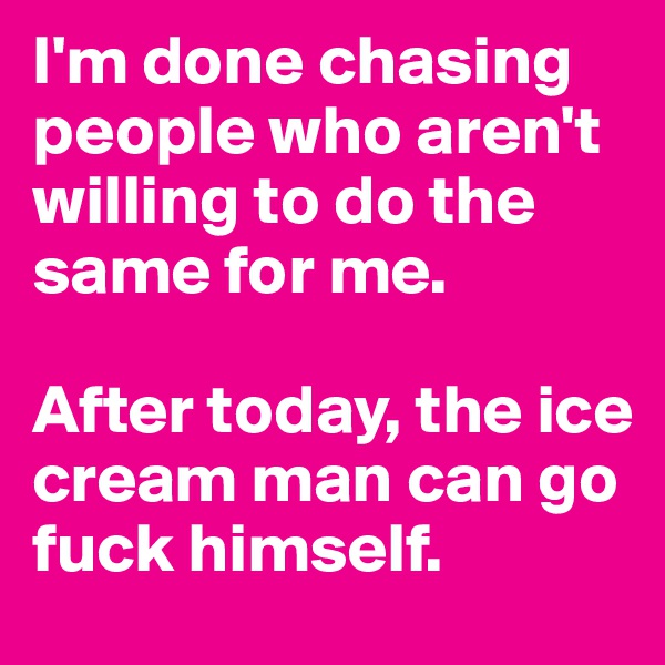 I'm done chasing people who aren't willing to do the same for me.

After today, the ice cream man can go fuck himself. 