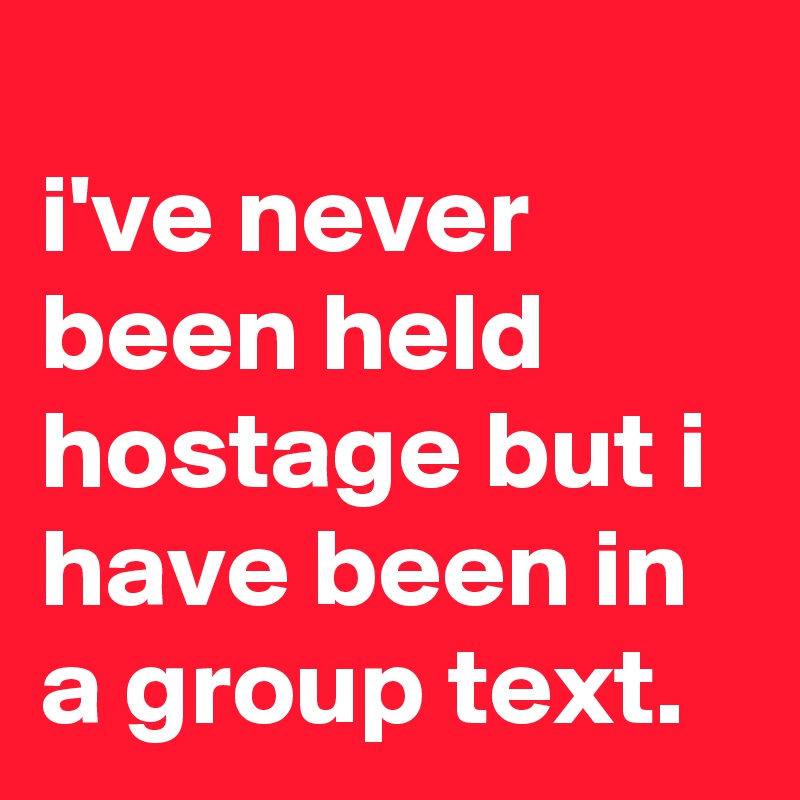 
i've never been held hostage but i have been in a group text.