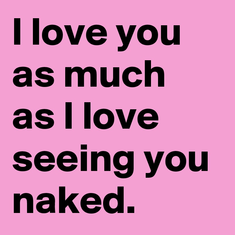 I love you as much as I love seeing you naked. 