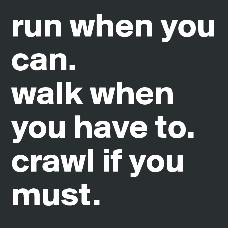 run when you can. 
walk when you have to. crawl if you must.