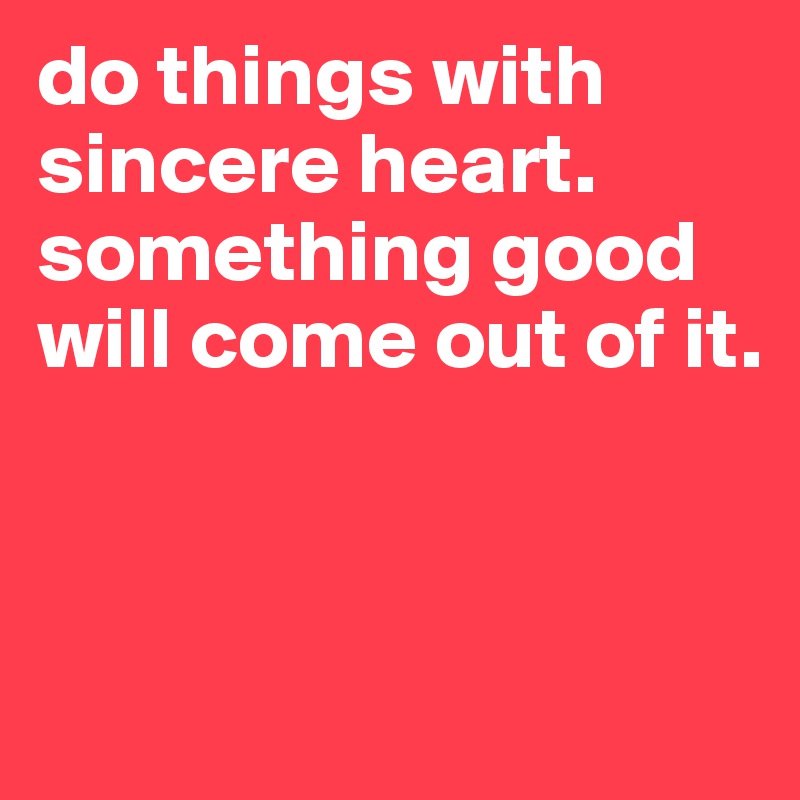 do things with sincere heart. 
something good will come out of it.



