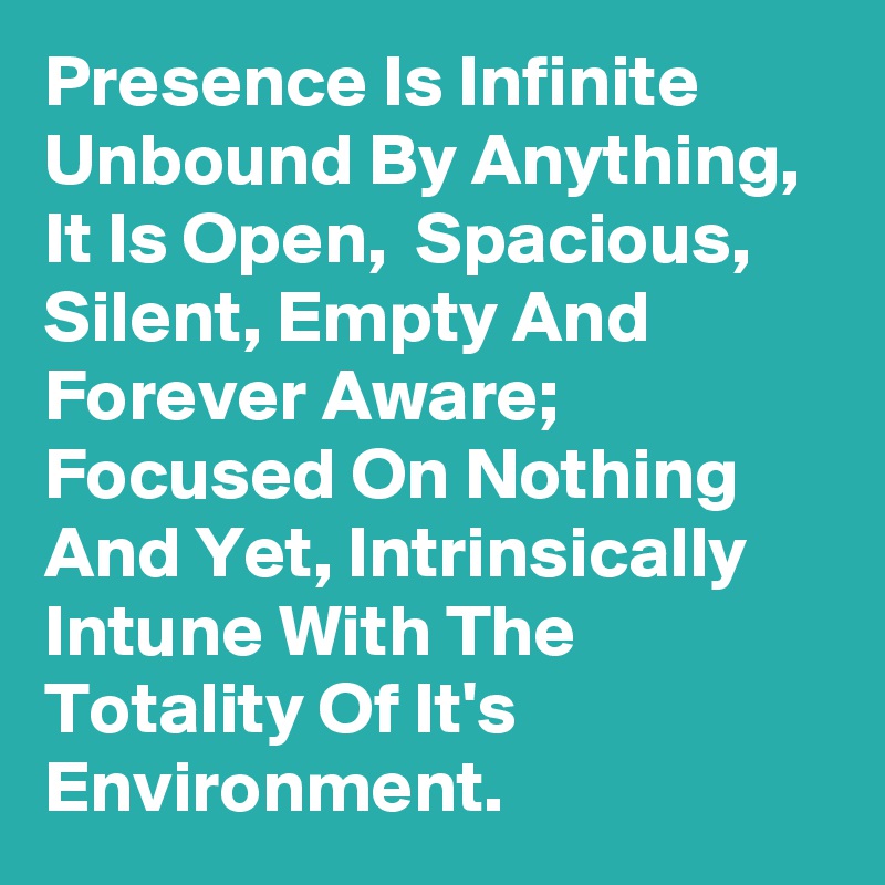 Presence Is Infinite Unbound By Anything, It Is Open,  Spacious,  Silent, Empty And Forever Aware; Focused On Nothing And Yet, Intrinsically  Intune With The Totality Of It's Environment.