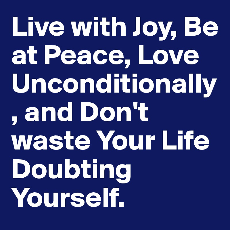 Live with Joy, Be at Peace, Love Unconditionally, and Don't waste Your Life Doubting Yourself.