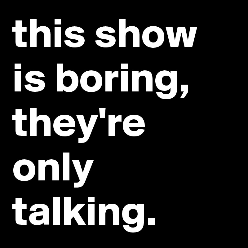 this show is boring, they're only talking.