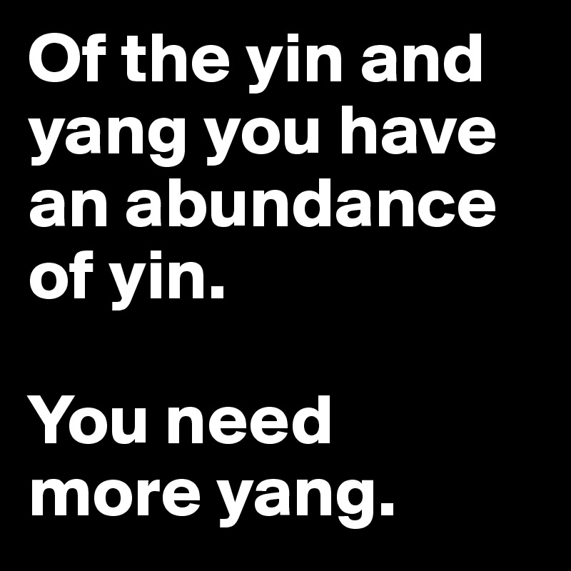 Of the yin and yang you have an abundance of yin. 

You need 
more yang. 