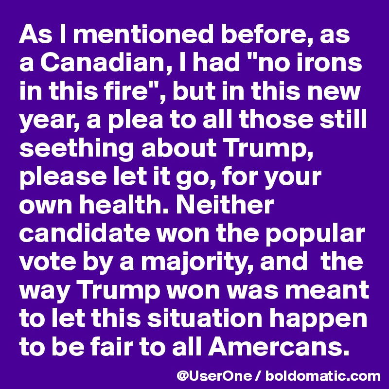 As I mentioned before, as a Canadian, I had "no irons in this fire", but in this new year, a plea to all those still seething about Trump, please let it go, for your own health. Neither candidate won the popular vote by a majority, and  the way Trump won was meant to let this situation happen to be fair to all Amercans.