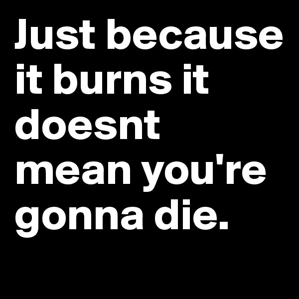 Just because it burns it doesnt mean you're gonna die.