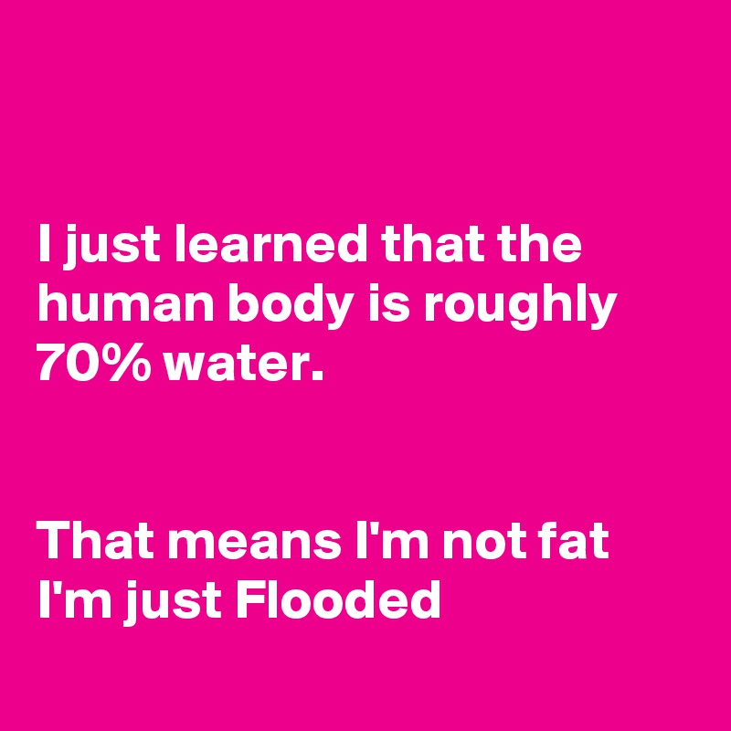 


I just learned that the human body is roughly  70% water. 


That means I'm not fat 
I'm just Flooded
