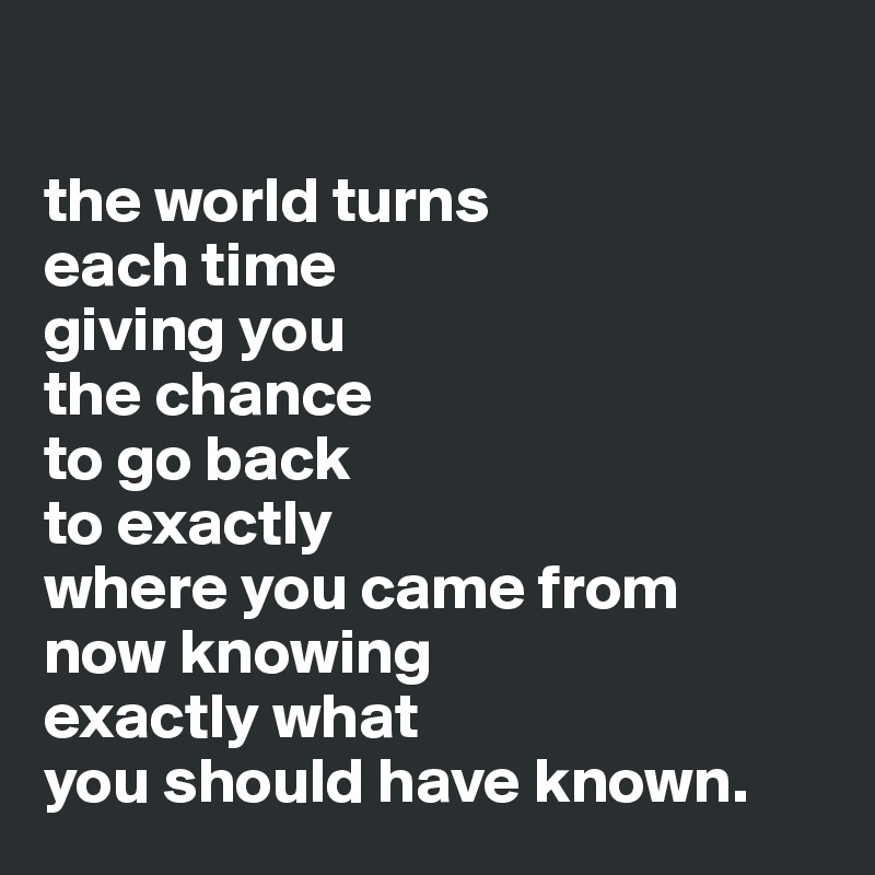 

the world turns 
each time 
giving you 
the chance  
to go back 
to exactly 
where you came from 
now knowing 
exactly what 
you should have known.