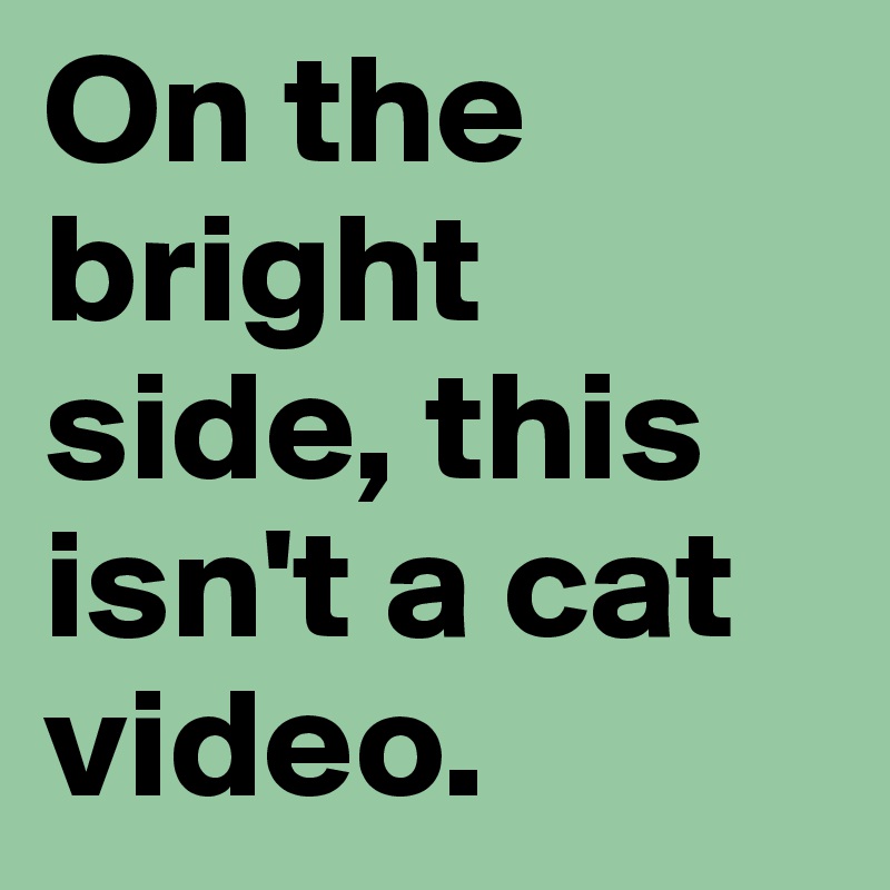 On the bright side, this isn't a cat video. 