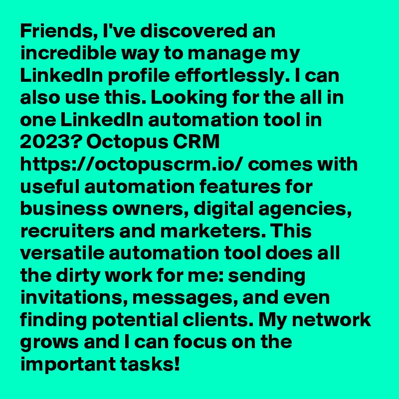 Friends, I've discovered an incredible way to manage my LinkedIn profile effortlessly. I can also use this. Looking for the all in one LinkedIn automation tool in 2023? Octopus CRM https://octopuscrm.io/ comes with useful automation features for business owners, digital agencies, recruiters and marketers. This versatile automation tool does all the dirty work for me: sending invitations, messages, and even finding potential clients. My network grows and I can focus on the important tasks!