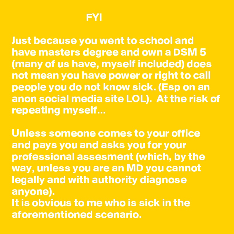                                   FYI

Just because you went to school and have masters degree and own a DSM 5 (many of us have, myself included) does not mean you have power or right to call people you do not know sick. (Esp on an anon social media site LOL).  At the risk of repeating myself...

Unless someone comes to your office and pays you and asks you for your professional assesment (which, by the way, unless you are an MD you cannot legally and with authority diagnose anyone). 
It is obvious to me who is sick in the aforementioned scenario.  