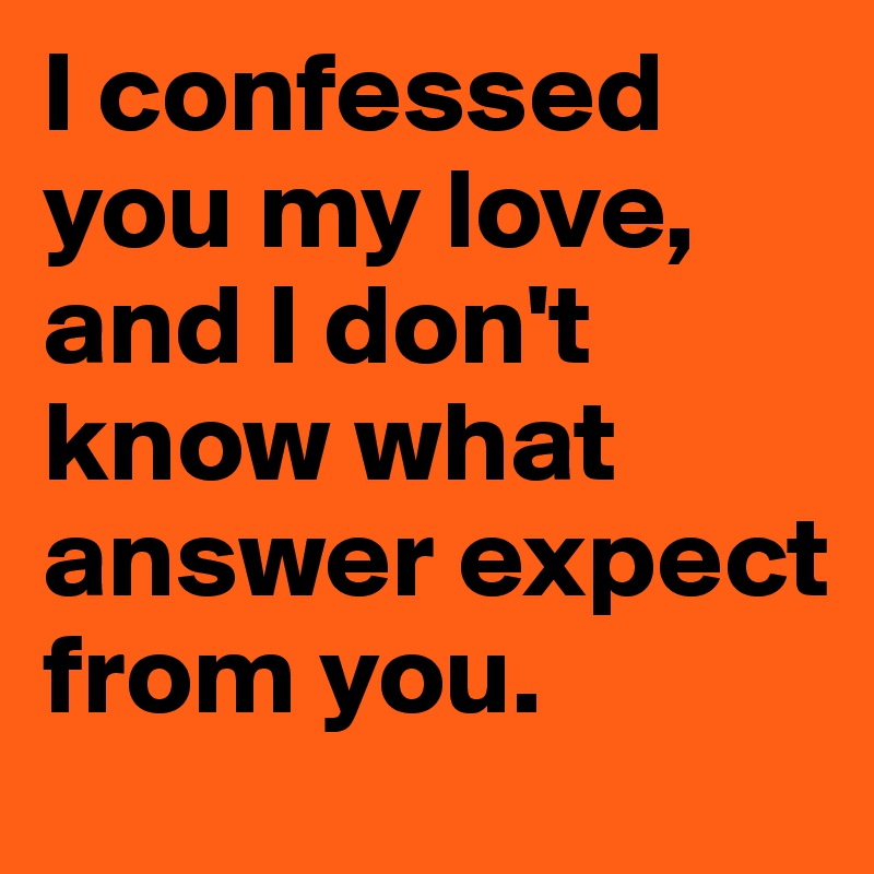 I confessed you my love, and I don't know what answer expect from you. 