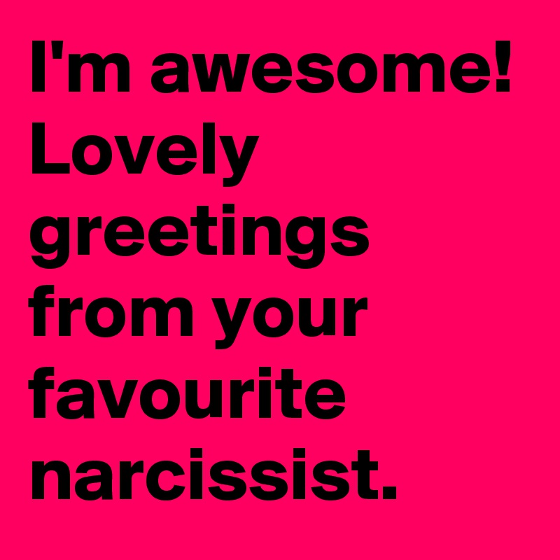 I'm awesome! Lovely greetings from your favourite narcissist.