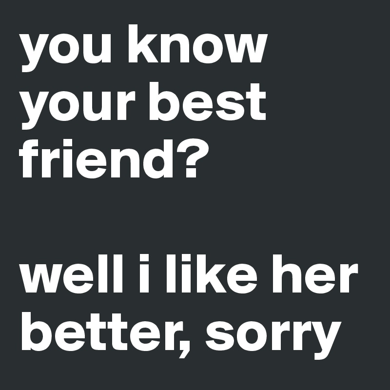 You Know Your Best Friend Well I Like Her Better Sorry Post By