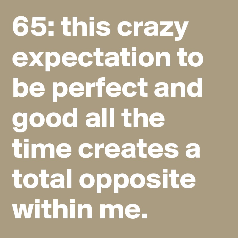 65: this crazy expectation to be perfect and good all the time creates a total opposite within me.