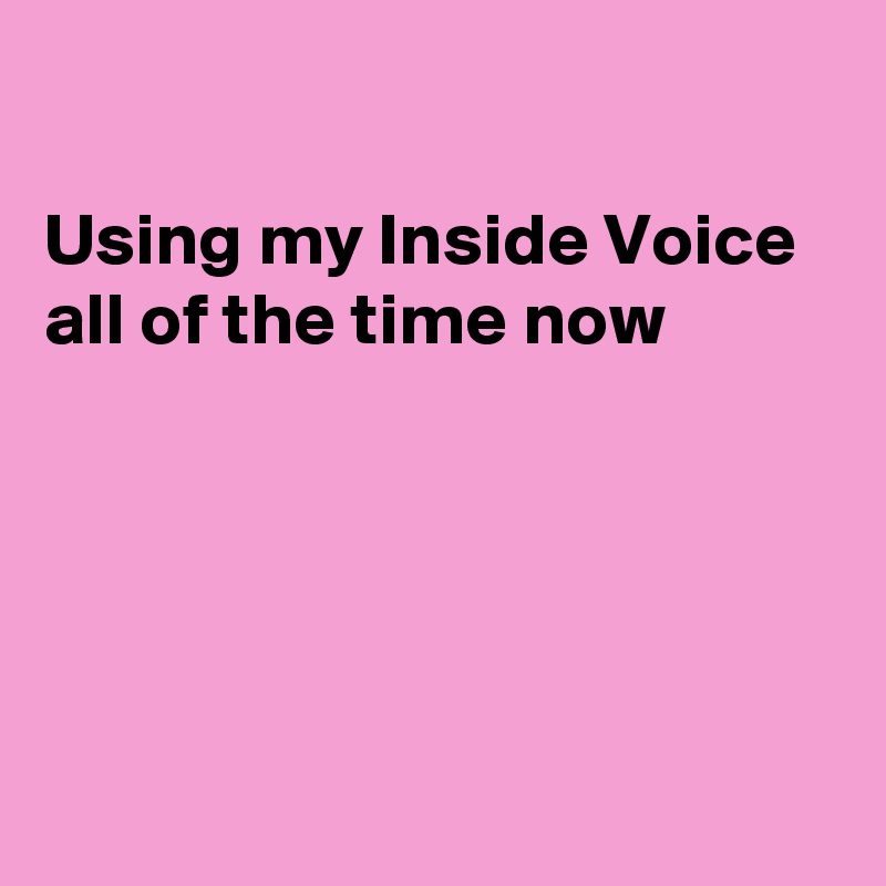

Using my Inside Voice
all of the time now





