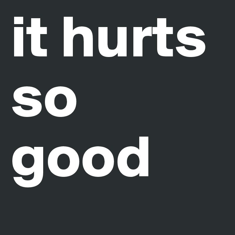 it hurts so good