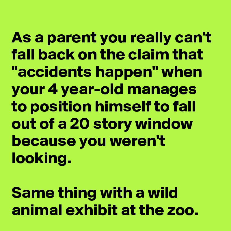 
As a parent you really can't fall back on the claim that "accidents happen" when your 4 year-old manages to position himself to fall out of a 20 story window because you weren't looking.

Same thing with a wild animal exhibit at the zoo.