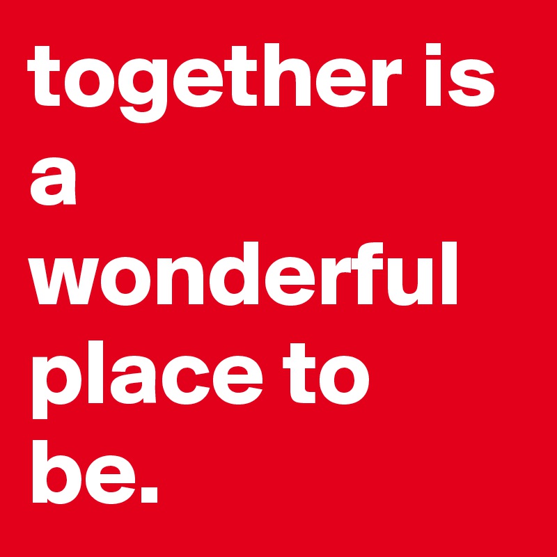 together is a wonderful place to be.
