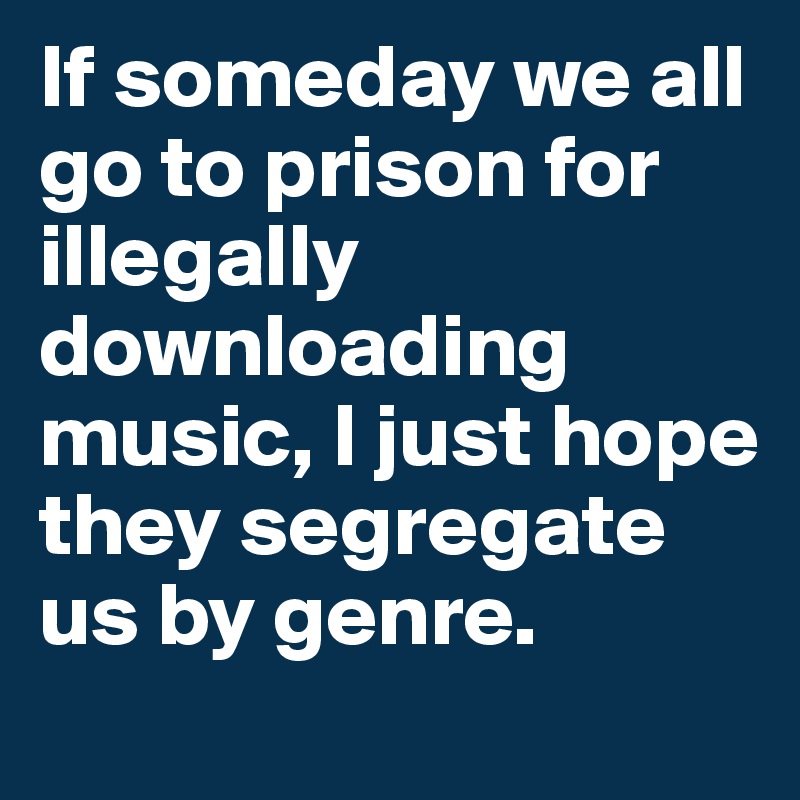 If someday we all go to prison for illegally downloading music, I just hope they segregate us by genre.
