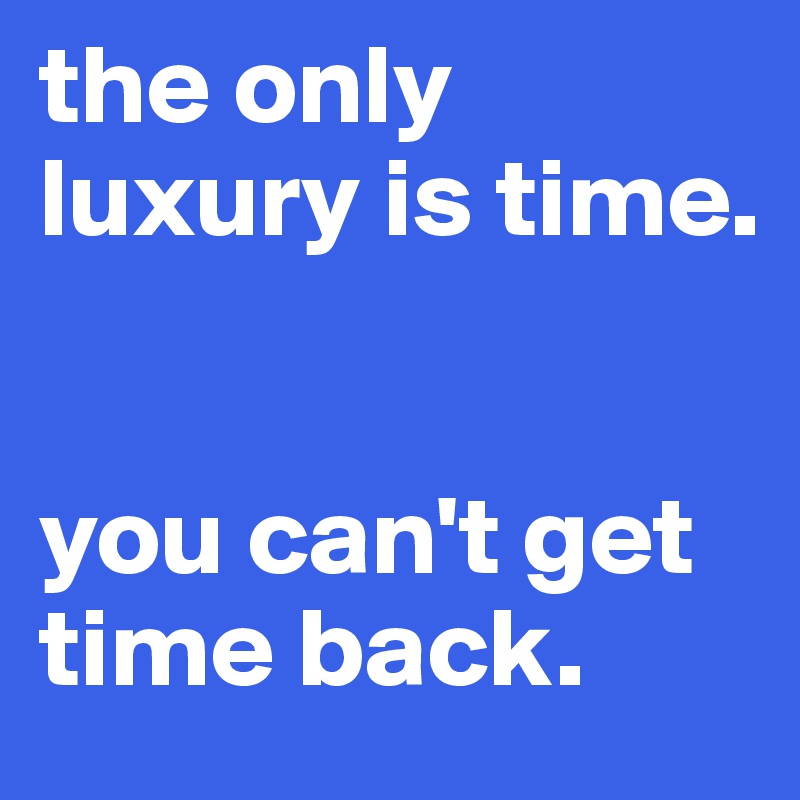 the only luxury is time. 


you can't get time back.
