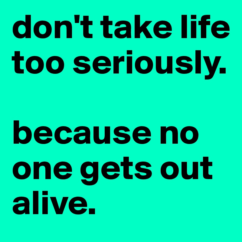 don't take life too seriously.

because no one gets out alive.