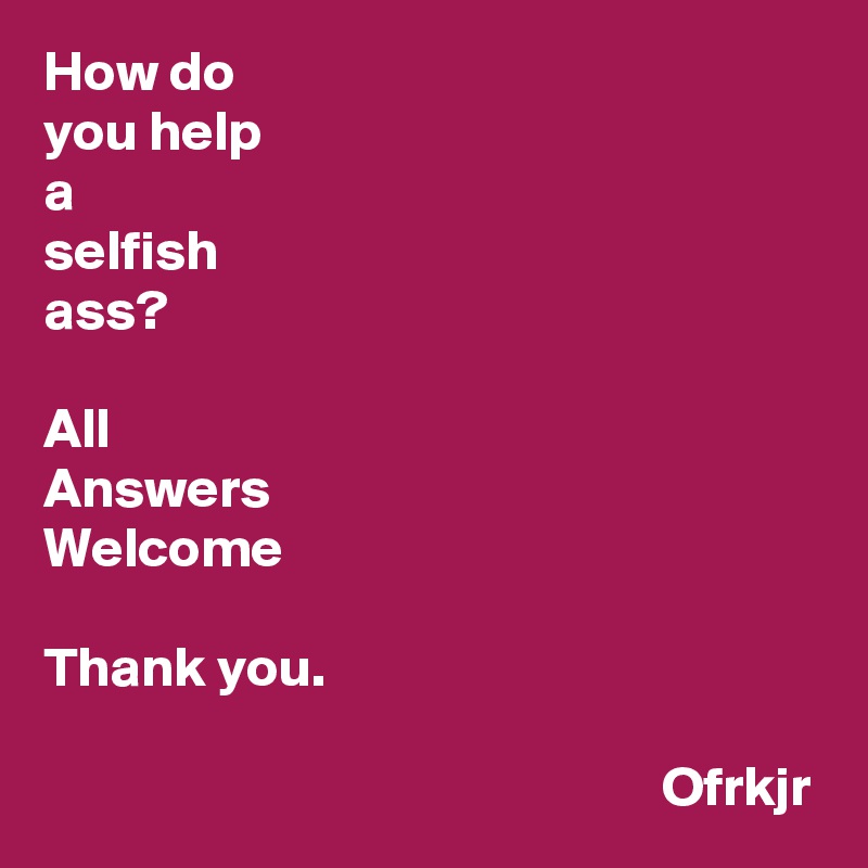 How do 
you help 
a
selfish
ass?

All
Answers
Welcome

Thank you.

                                                       Ofrkjr