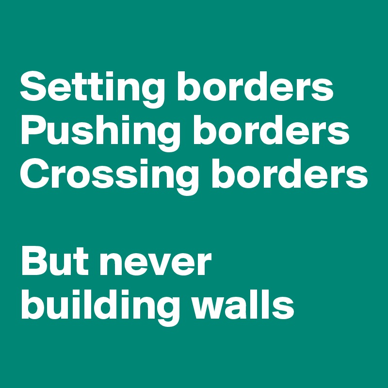 
Setting borders 
Pushing borders
Crossing borders 

But never building walls 