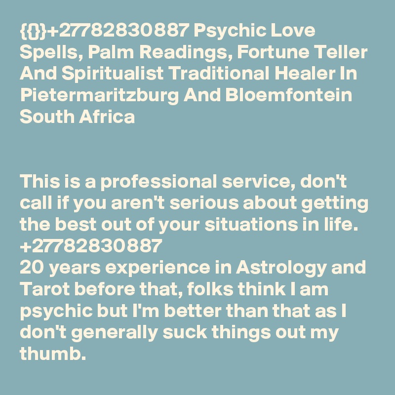 {{}}+27782830887 Psychic Love Spells, Palm Readings, Fortune Teller And Spiritualist Traditional Healer In Pietermaritzburg And Bloemfontein South Africa


This is a professional service, don't call if you aren't serious about getting the best out of your situations in life. +27782830887
20 years experience in Astrology and Tarot before that, folks think I am psychic but I'm better than that as I don't generally suck things out my thumb. 