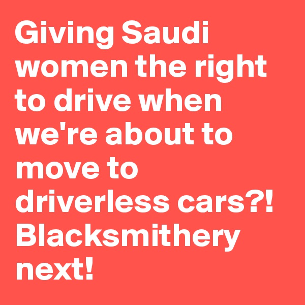 Giving Saudi women the right to drive when we're about to move to driverless cars?! Blacksmithery next!