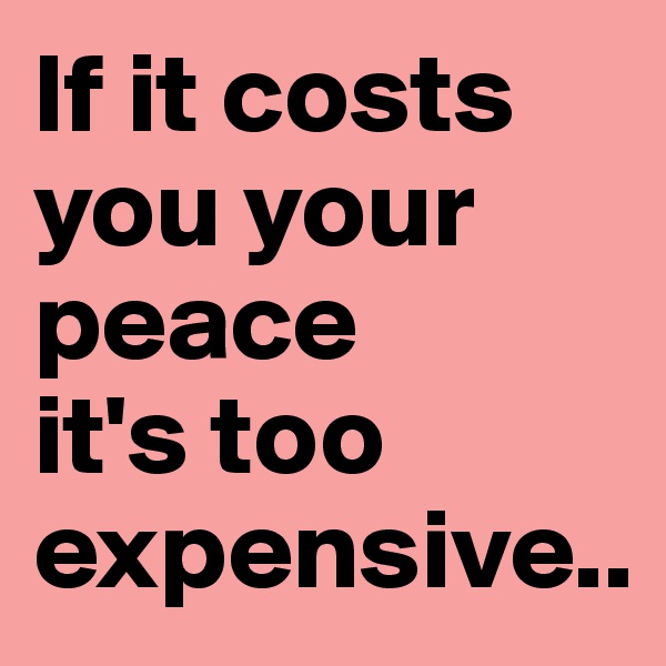 If it costs you your peace 
it's too expensive..