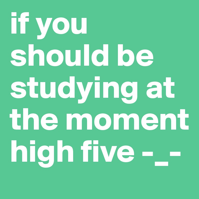 if you should be studying at the moment  high five -_-