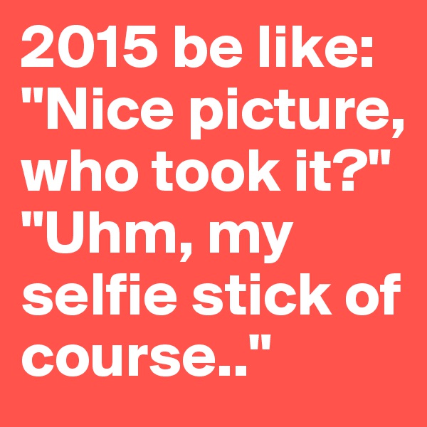 2015 be like: "Nice picture, who took it?" "Uhm, my selfie stick of course.." 