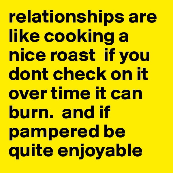 relationships are like cooking a nice roast  if you dont check on it over time it can burn.  and if pampered be quite enjoyable 