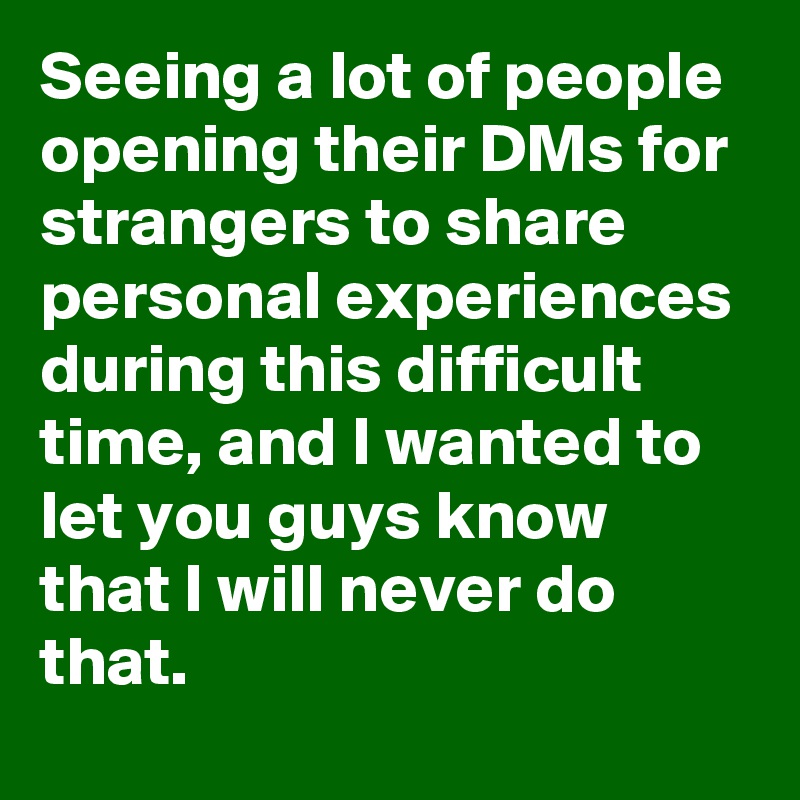 Seeing a lot of people opening their DMs for strangers to share personal experiences during this difficult time, and I wanted to let you guys know that I will never do that.