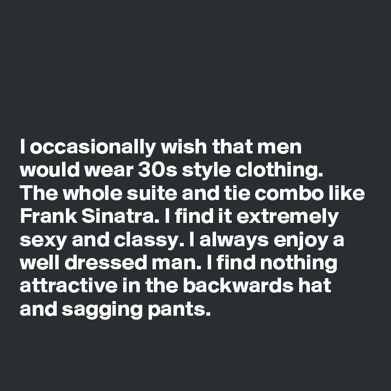 




I occasionally wish that men would wear 30s style clothing. The whole suite and tie combo like Frank Sinatra. I find it extremely sexy and classy. I always enjoy a well dressed man. I find nothing attractive in the backwards hat and sagging pants. 

