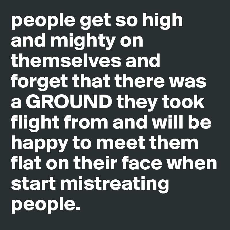 people get so high and mighty on themselves and forget that there was a GROUND they took flight from and will be happy to meet them flat on their face when start mistreating people.